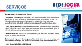 Relacionamentos e Negócios   Outros produtos e serviços de nosso sistema: - Treinamentos Avançados para sua Equipe:  O que vemos com mais freqüência ultimamente, são pessoas cada vez menos treinadas para desenvolverem um plano de marketing de sucesso. Este é o motivo para muitas desistências antes de completarem seus primeiros meses na empresa. Aqui você vai receber conteúdo de qualidade internacional para estimular e treinar a sua equipe.   - Livros Digitais de Sucesso:  Você receberá em primeira mão, centenas de E-books desenvolvidos sobre os mais variados temas como: Vendas, Marketing, Network Marketing, Liderança, Motivação, multinivel, gestão do negócio próprio, entre outras informações.   - Apostilas Especiais:  Além de uma riquíssima leitura, você terá acesso confidencial a várias Apostilas de muito sucesso na internet.   É extremamente impossível não alcançar uma interessante renda extra com os comprovados ingredientes de sucesso que você receberá ao fazer parte de nossa plataforma de negócios.   - A SUA SATISFAÇÃO É O NOSSO NEGÓCIO 