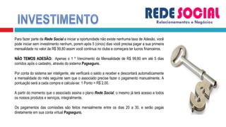 Relacionamentos e Negócios Para fazer parte da  Rede Social  e iniciar a oportunidade não existe nenhuma taxa de Adesão, você pode iniciar sem investimento nenhum, porem após 5 (cinco) dias você precisa pagar a sua primeira mensalidade no valor de R$ 99,80 assim você continua no clube e começara ter lucros financeiros. NÃO TEMOS ADESÃO:  Apenas o 1 º Vencimento da Mensalidade de R$ 99,80 em até 5 dias corridos após o cadastro, através do sistema  Pagseguro. Por conta do sistema ser inteligente, ele verificará o saldo a receber e descontará automaticamente a mensalidade do mês seguinte sem que o associado precise fazer o pagamento manualmente. A pontuação será a cada compra e calcula-se: 1 Ponto = R$ 2,00. A partir do momento que o associado assina o plano  Rede Social , o mesmo já terá acesso a todos os nossos produtos e serviços, integralmente. Os pagamentos das comissões são feitos mensalmente entre os dias 20 a 30, e serão pagas diretamente em sua conta virtual  Pagseguro.  