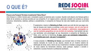 Relacionamentos e Negócios Procura uma Franquia? De baixo investimento? Baixo Risco? Uma franquia é a melhor maneira para o empresário superar as barreiras para o sucesso. Quando você adquire uma franquia ganha o direito de ter produtos ou serviços providos por sua companhia. É um negócio pronto e aprovado completo com produtos ou serviços exclusivos, treinamentos, sistemas, políticas e procedimentos. A companhia de franquia fez todo este trabalho para que você tenha sucesso.  É exatamente o mesmo no  Marketing de Rede , exceto que você não tem que pagar uma taxa de franquia nem mesmo os enormes  custos para começar, nem ter uma loja de varejo e/ou equipamento elaborado, nem contratar e administrar empregados ou nem ter restrições geográficas em seu território de marketing . Você também não tem que reembolsar uma porcentagem de seu faturamento à companhia de Marketing de Rede, como você faz no franchising.  E mais, você é um contratante independente - você trabalha para você - não para "a companhia".  A nossa proposta é o  Marketing de Acesso , que trancede todos os limites, levando os maiores mercados do mundo ao seu alcance, através de um moderno sistema de distribuição de renda, onde o retorno do seu investimento é imediato e assegurado através de nosso sistema de treinamento intensivo, basta participar, duplicar o conceito e certamento o sucesso financeiro e profissional acontecerá. 