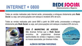 Relacionamentos e Negócios Todas as vendas realizadas pela internet serão, processadas e entregues diretamente pela  Rede Social , ou seja, sem preocupações com estoque e receberá 30% de lucro. Todas as vendas realizadas pelo canal 0800 a partir de 2009 serão, processadas e entregues diretamente pela  Rede Social , ou seja, sem preocupações com estoque e receberá 25% de lucro.  ISSO É MARKETING DE ACESSO .  São diversas formas que a  Rede Social , encontrou de proporcionar diversas oportunidades de vendas e negócios a todos os nossos associados, por diversas mídias. ALÉM DO SISTEMA PARCERIAS 