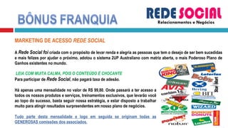 Relacionamentos e Negócios MARKETING DE ACESSO  REDE SOCIAL   A  Rede Social foi  criada com o propósito de levar renda e alegria as pessoas que tem o desejo de ser bem sucedidas e mais felizes por ajudar o próximo, adotou o sistema 2UP Australiano com matriz aberta, o mais Poderoso Plano de Ganhos existentes no mundo.     LEIA COM MUITA CALMA, POIS O CONTEÚDO É CHOCANTE Para participar de  Rede Social , não pagará taxa de adesão. Há apenas uma mensalidade no valor de R$ 99,80. Onde passará a ter acesso a todos os nossos produtos e serviços, treinamentos exclusivos, que levarão você ao topo do sucesso, basta seguir nossa estratégia, e estar disposto a trabalhar muito para atingir resultados surpreendentes em nosso plano de negócios. Tudo parte desta mensalidade e logo em seguida se originam todas as GENEROSAS comissões dos associados. 