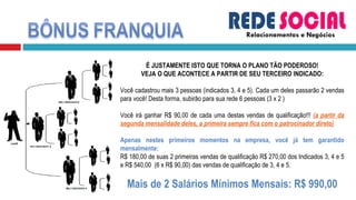 Relacionamentos e Negócios É JUSTAMENTE ISTO QUE TORNA O PLANO TÃO PODEROSO! VEJA O QUE ACONTECE A PARTIR DE SEU TERCEIRO INDICADO: Você cadastrou mais 3 pessoas (indicados 3, 4 e 5). Cada um deles passarão 2 vendas para você! Desta forma, subirão para sua rede 6 pessoas (3 x 2 )  Você irá ganhar R$ 90,00 de cada uma destas vendas de qualificação!!!  (a partir da segunda mensalidade deles, a primeira sempre fica com o patrocinador direto)    Apenas nestes primeiros momentos na empresa, você já tem garantido mensalmente:  R$ 180,00 de suas 2 primeiras vendas de qualificação R$ 270,00 dos Indicados 3, 4 e 5 e R$ 540,00  (6 x R$ 90,00) das vendas de qualificação de 3, 4 e 5. Mais de 2 Salários Mínimos Mensais: R$ 990,00 