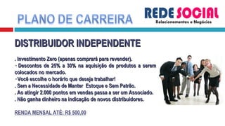 Relacionamentos e Negócios DISTRIBUIDOR INDEPENDENTE . Investimento Zero (apenas comprará para revender). · Descontos de 25% a 30% na aquisição de produtos a serem colocados no mercado. · Você escolhe o horário que deseja trabalhar! . Sem a Necessidade de Manter  Estoque e Sem Patrão. . Ao atingir 2.000 pontos em vendas passa a ser um Associado.  . Não ganha dinheiro na indicação de novos distribuidores. RENDA MENSAL ATÉ: R$ 500,00 