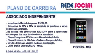 Relacionamentos e Negócios ASSOCIADO INDEPENDENTE .  Investimento Mensal de apenas: R$ 100,00. · Descontos de 40% a 50% na aquisição de produtos a serem colocados no mercado. . No atacado  terá ganhos entre 10% a 25% sobre o volume total das compras dos seus distribuidores e associados. .  Bônus Franquia de 90% Sobre as Mensalidades Infinito. .  Bônus Consumo de 10% Sobre Todas as Compras Infinito. .  Direito a Prêmios e Viagens mediante qualificação. .  Como prêmio um IPHONE 3G – 16GB. RENDA MENSAL ATÉ: R$ 2.200,00 IPHONE 3G – 16GB 