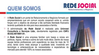 A  Rede Social  é um portal de Relacionamento e Negócios formado por empreendedores que em comum acordo cooperam entre si, unindo forças com o objetivo de alcançar a tão sonhada liberdade financeira levando qualidade de vida para seus associados e família. A administração  da  Rede Social  é realizada pela  Uninvest Consultoria e Serviços Ltda. , devidamente registrada pelo  CNPJ 08.932.467/0001-81.  A  Rede Social  é uma empresa familiar com bases e raízes em políticas, regras, normas e acima de tudo muito ética. Dentro de nossa equipe temos profissionais com experiência na área há mais de 10 anos, tendo como meta alcançar a qualidade total, investindo em tecnologia e antecipando-se às necessidades e expectativas do mercado para atender 100% os nossos associados. Relacionamentos e Negócios 