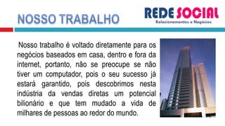 Nosso trabalho é voltado diretamente para os negócios baseados em casa, dentro e fora da internet, portanto, não se preocupe se não tiver um computador, pois o seu sucesso já estará garantido, pois descobrimos nesta indústria da vendas diretas um potencial bilionário e que tem mudado a vida de milhares de pessoas ao redor do mundo.  Relacionamentos e Negócios 