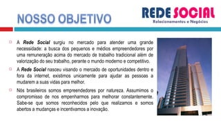 A  Rede Social  surgiu no mercado para atender uma grande necessidade: a busca dos pequenos e médios empreendedores por uma remuneração acima do mercado de trabalho tradicional além de valorização do seu trabalho, perante o mundo moderno e competitivo. A  Rede Social  nasceu visando o mercado de oportunidades dentro e fora da internet, existimos unicamente para ajudar as pessoas a mudarem a suas vidas para melhor.  Nós brasileiros somos empreendedores por natureza. Assumimos o compromisso de nos empenharmos para melhorar constantemente. Sabe-se que somos reconhecidos pelo que realizamos e somos abertos a mudanças e incentivamos a inovação.  Relacionamentos e Negócios 