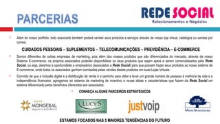 Além do nosso portfólio, todo associado também poderá vender seus produtos e serviços através de nossa loja virtual, catálogos ou vendas por correio. CUIDADOS PESSOAIS – SUPLEMENTOS – TELECOMUNICAÇÕES – PREVIDÊNCIA – E-COMMERCE Somos diferentes de outras empresas de marketing, pois além dos nossos produtos que são diferenciados do mercado, através de nosso Sistema E-commerce, os próprios associados poderão disponibilizar os seus produtos que sejam aptos a serem comercializados pela  Rede Social , ou seja, daremos a oportunidade a empresários (associados a  Rede Social ) para que possam trazer seus produtos ao nosso sistema de E-commerce, onde todos os associados ganham comissões pelas vendas destes produtos em suas Lojas Virtuais. Convicto de que a inclusão digital e a distribuição de renda é o caminho para obter e levar um grande número de pessoas à melhoria de vida e a independência financeira, agregamos ao sistema de marketing de incentivo a novas idéias e características que fazem da  Rede Social  um sistema diferenciado pelos benefícios oferecidos aos associados. CONHEÇA ALGUNS PARCEIROS ESTRATÉGICOS ESTAMOS FOCADOS NAS 5 MAIORES TENDÊNCIAS DO FUTURO Relacionamentos e Negócios 