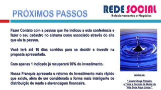Relacionamentos e Negócios Fazer Contato com a pessoa que lhe indicou a esta conferência e fazer o seu cadastro no sistema como associado através do site que ela te passou. Você terá até 10 dias corridos para se decidir e investir na proposta apresentada. Com apenas 1 indicado já recuperará 90% do investimento. Nossa Franquia apresenta o retorno do Investimento mais rápido que existe, além de ser considerada a forma mais inteligente de distribuição de renda e alavancagem financeira. Lembre-se:  &quot; Quem Chega Primeiro  e Toma a Decisão de Mudar de Vida Bebe Agua Limpa &quot;  