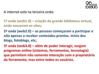 A internet está na terceira onda:1ª onda (web1.0) – criação da grande biblioteca virtual, onde nasceram os sites;2ª onda (web2.0) – as pessoas começaram a participar e não apenas a receber conteúdos prontos. Início dos blogs, fotoblogs, etc;3ª onda (web3.0) – além de poder interagir, surgem programas online (sistemas, ferramentas, tecnologia) que permitem não somente interação com o proprietário da ferramenta, mas entre todos os usuários.