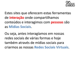 Estes sites que oferecem estas ferramentas de interação onde compartilhamos conteúdos e interagimos com pessoas são as Mídias Sociais.Ou seja, antes interagíamos em nossas redes sociais de várias formas e hoje também através de mídias sociais para criarmos as nossas Redes Sociais Virtuais.