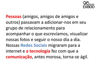 Pessoas (amigos, amigos de amigos e outros) passavam a adicionar-nos em seu grupo de relacionamento para acompanhar o que escrevíamos, visualizar nossas fotos e seguir o nosso dia a dia. Nossas Redes Sociais migraram para a internet e a tecnologia fez com que a  comunicação, antes morosa, torna-se ágil.