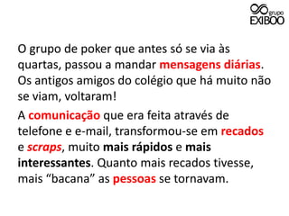 O grupo de poker que antes só se via às quartas, passou a mandar mensagens diárias. Os antigos amigos do colégio que há muito não se viam, voltaram!A comunicação que era feita através de telefone e e-mail, transformou-se em recados e scraps, muito mais rápidos e mais interessantes. Quanto mais recados tivesse, mais “bacana” as pessoas se tornavam.