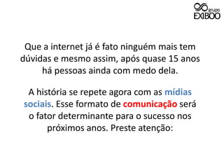 Que a internet já é fato ninguém mais tem dúvidas e mesmo assim, após quase 15 anoshá pessoas ainda com medo dela. A história se repete agora com as mídias sociais. Esse formato de comunicação seráo fator determinante para o sucesso nos próximos anos. Preste atenção: