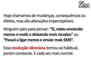 Hoje chamamos de mudanças, consequências ou efeitos, mas são alterações imperceptíveis.Ninguém pára para pensar: “Ei, estou enviando menos e-mails e deixando mais recados” ou “Passei a ligar menos e enviar mais SMS”.Essa revolução silenciosa tornou-se habitual, porém constante. E cada vez mais normal. 