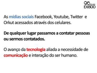 As mídias sociais Facebook, Youtube, Twitter  e Orkut acessados através dos celulares.De qualquer lugar passamos a contatar pessoas ou sermos contatados.O avanço da tecnologia aliada a necessidade de comunicação e interação do ser humano. 