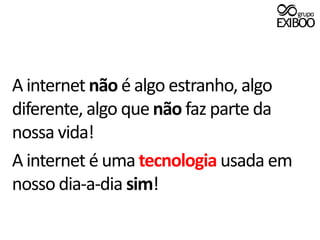 A internet não é algo estranho, algo diferente, algo que não faz parte da nossa vida!A internet é uma tecnologia usada em nosso dia-a-dia sim!