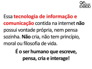 Essa tecnologia de informação e comunicaçãocontida na internet não possui vontade própria, nem pensa sozinha. Não cria, não tem princípio, moral ou filosofia de vida.É o ser humano que escreve,pensa, cria e interage!