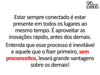 Estar sempre conectado é estar presente em todos os lugares ao mesmo tempo. É aproveitar as inovações rápido, antes dos demais.Entenda que esse processo é inevitável e aquele que o fizer primeiro, sem preconceitos, levará grande vantagens sobre os demais!