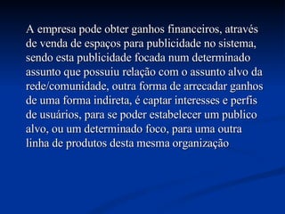 A empresa pode obter ganhos financeiros, através de venda de espaços para publicidade no sistema, sendo esta publicidade focada num determinado assunto que possuiu relação com o assunto alvo da rede/comunidade, outra forma de arrecadar ganhos de uma forma indireta, é captar interesses e perfis de usuários, para se poder estabelecer um publico alvo, ou um determinado foco, para uma outra linha de produtos desta mesma organização  