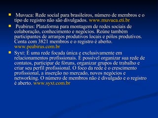 Muvuca: Rede social para brasileiros, número de membros e o tipo de registro não são divulgados.  www.muvuca.eti.br   Peabirus: Plataforma para montagem de redes sociais de colaboração, conhecimento e negócios. Reúne também participantes de arranjos produtivos locais e pólos produtivos. Conta com 3821 membros e o registro é aberto.  www.peabirus.com.br   Syxt: É uma rede focada única e exclusivamente em relacionamentos profissionais. É possível organizar sua rede de contatos, participar de fóruns, organizar grupos de trabalho e criar seu perfil profissional. O foco da rede é o crescimento profissional, a inserção no mercado, novos negócios e networking. O número de membros não é divulgado e o registro é aberto.  www.syxt.com.br   