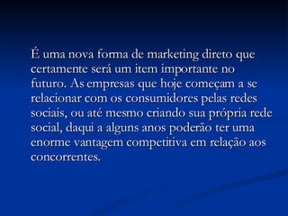 É uma nova forma de marketing direto que certamente será um item importante no futuro. As empresas que hoje começam a se relacionar com os consumidores pelas redes sociais, ou até mesmo criando sua própria rede social, daqui a alguns anos poderão ter uma enorme vantagem competitiva em relação aos concorrentes. 