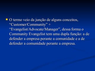 O termo veio da junção de alguns conceitos, “Customer/Community” + “Evangelist/Advocate/Manager”, dessa forma o Community Evangelist tem uma dupla função: a de defender a empresa perante a comunidade e a de defender a comunidade perante a empresa. 