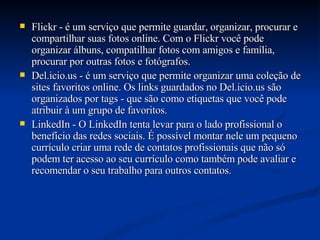 Flickr - é um serviço que permite guardar, organizar, procurar e compartilhar suas fotos online. Com o Flickr você pode organizar álbuns, compatilhar fotos com amigos e família, procurar por outras fotos e fotógrafos. Del.icio.us - é um serviço que permite organizar uma coleção de sites favoritos online. Os links guardados no Del.icio.us são organizados por tags - que são como etiquetas que você pode atribuir à um grupo de favoritos. LinkedIn - O LinkedIn tenta levar para o lado profissional o benefício das redes sociais. É possível montar nele um pequeno currículo criar uma rede de contatos profissionais que não só podem ter acesso ao seu currículo como também pode avaliar e recomendar o seu trabalho para outros contatos. 