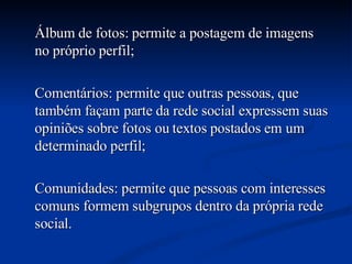 Álbum de fotos: permite a postagem de imagens no próprio perfil; Comentários: permite que outras pessoas, que também façam parte da rede social expressem suas opiniões sobre fotos ou textos postados em um determinado perfil; Comunidades: permite que pessoas com interesses comuns formem subgrupos dentro da própria rede social.  