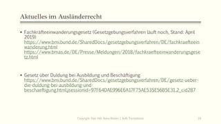 Aktuelles im Ausländerrecht
 Fachkräfteeinwanderungsgesetz (Gesetzgebungsverfahren läuft noch, Stand: April
2019)
https://www.bmi.bund.de/SharedDocs/gesetzgebungsverfahren/DE/fachkraefteein
wanderung.html
https://www.bmas.de/DE/Presse/Meldungen/2018/fachkraefteeinwanderungsgese
tz.html
 Gesetz über Duldung bei Ausbildung und Beschäftigung
https://www.bmi.bund.de/SharedDocs/gesetzgebungsverfahren/DE/gesetz-ueber-
die-duldung-bei-ausbildung-und-
beschaeftigung.html;jsessionid=97F64DAE996E6A17F75AE535E56B5E31.2_cid287
Copyright: Dipl.-Hdl. Ilona Riesen | IloRi Translations 10
 