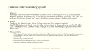 Fachkräfteeinwanderungsgesetz
 Warum:
Betriebe und Unternehmen [haben] bereits heute Schwierigkeiten […], für bestimmte
Qualifikationen, Regionen und Branchen qualifizierte Fachkräfte zu finden. Die Zahl der
offenen Stellen ist aktuell auf rund 1,2 Millionen angestiegen. (Kabinettsfassung)
 Wozu:
Deckung der Bedarfe des Wirtschaftsstandortes Deutschland und die
Fachkräftesicherung durch eine gezielte und gesteuerte Zuwanderung von Fachkräften
aus Drittstaaten und Leisten eines Beitrags zu einem nachhaltigen gesellschaftlichen
Wohlstand
 Maßnahmen:
 Öffnung des Arbeitsmarktes: gezielte und gesteuerte Einwanderung nicht nur für Hochqualifizierte, sondern
auch für Menschen mit anerkannter Berufsausbildung (keine Vorrangprüfung aber Anerkennung der
Ausbildung)
 Erleichterung der Arbeitsuche
 Erleichterungen im Anerkennungs- und Visumverfahren
 Schneller Erhalt der Niederlassungserlaubnis
Copyright: Dipl.-Hdl. Ilona Riesen | IloRi Translations 11
 