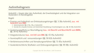 Aufenthaltsgesetz
AufenthG = Gesetz über den Aufenthalt, die Erwerbstätigkeit und die Integration von
Ausländern im Bundesgebiet
Regelt:
 Einreise und Aufenthalt von Drittstaatsangehörigen (§§ 3-38a AufenthG, zus. mit
AufenthV vom BMI)
 Aufenthaltstitel (§§ 4-9a, 19a, d AufenthG)
 Gründe für erlaubte Einreise und Aufenthalt (Ausbildung, Erwerbstätigkeit usw., §§ 16-38a AufenthG)
 Zustimmungspflicht zur Beschäftigung (zus. mit BeschV und BeschVerfV vom BMWi,
§§ 39-42 AufenthG)
 Integrationskurse (zus. mit IntV vom BMI, §§ 43-45a AufenthG)
 Ausreisepflicht und -voraussetzungen (§§ 50-62b AufenthG)
 Verfahrensvorschriften und Verwaltungsverfahren (§§ 71-85a AufenthG)
 Ausländerrechtliche Straftaten und Ordnungswidrigkeiten (§§ 95-98c AufenthG)
Copyright: Dipl.-Hdl. Ilona Riesen | IloRi Translations 12
 
