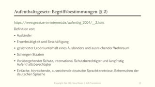Aufenthaltsgesetz: Begriffsbestimmungen (§ 2)
https://www.gesetze-im-internet.de/aufenthg_2004/__2.html
Definition von:
 Ausländer
 Erwerbstätigkeit und Beschäftigung
 gesicherter Lebensunterhalt eines Ausländers und ausreichender Wohnraum
 Schengen-Staaten
 Vorübergehender Schutz, international Schutzberechtigter und langfristig
Aufenthaltsberechtigter
 Einfache, hinreichende, ausreichende deutsche Sprachkenntnisse, Beherrschen der
deutschen Sprache
Copyright: Dipl.-Hdl. Ilona Riesen | IloRi Translations 13
 