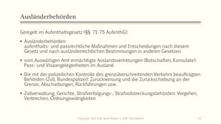 Ausländerbehörden
Geregelt im Aufenthaltsgesetz (§§ 71-75 AufenthG):
 Ausländerbehörden:
aufenthalts- und passrechtliche Maßnahmen und Entscheidungen nach diesem
Gesetz und nach ausländerrechtlichen Bestimmungen in anderen Gesetzen
 vom Auswärtigen Amt ermächtigte Auslandsvertretungen (Botschaften, Konsulate):
Pass- und Visaangelegenheiten im Ausland
 Die mit der polizeilichen Kontrolle des grenzüberschreitenden Verkehrs beauftragten
Behörden (Zoll, Bundespolizei): Zurückweisung und die Zurückschiebung an der
Grenze, Abschiebungen, Rückführungen usw.
 Zollverwaltung, Gerichte, Strafverfolgungs-, Strafvollstreckungsbehörden: Vergehen,
Verbrechen, Ordnungswidrigkeiten
Copyright: Dipl.-Hdl. Ilona Riesen | IloRi Translations 14
 