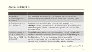Aufenthaltstitel II
Visum [§ 6
Aufenthaltsgesetz –
AufenthG]
Das befristete Visum wird vor der Einreise von der deutschen
Auslandsvertretung im Herkunftsland (Botschaft, Konsulat) erteilt.
Aufenthaltserlaubnis
[§ 7 AufenthG]
Die Aufenthaltserlaubnis wird grundsätzlich befristet und
zweckgebunden, zum Beispiel zur Aufnahme einer Ausbildung, einer
Erwerbstätigkeit, für den Familiennachzug oder aus humanitären
Gründen erteilt.
Niederlassungserlaub
nis [§ 9 AufenthG]
Die unbefristete Niederlassungserlaubnis ist zeitlich und räumlich
unbeschränkt und berechtigt zur Ausübung einer Erwerbstätigkeit.
Blaue Karte EU [§ 19a
AufenthG]
Die Blaue Karte EU ist ein befristeter Aufenthaltstitel für
Arbeitnehmer/innen mit einer akademischen oder vergleichbaren
Qualifikation und einem bestimmten Mindesteinkommen.
Copyright: Dipl.-Hdl. Ilona Riesen | IloRi Translations 16
Quelle: BA, 2017, Merkblatt 7, S. 6
 