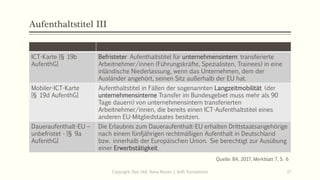 Aufenthaltstitel III
ICT-Karte [§ 19b
AufenthG]
Befristeter Aufenthaltstitel für unternehmensintern transferierte
Arbeitnehmer/innen (Führungskräfte, Spezialisten, Trainees) in eine
inländische Niederlassung, wenn das Unternehmen, dem der
Ausländer angehört, seinen Sitz außerhalb der EU hat.
Mobiler-ICT-Karte
[§ 19d AufenthG]
Aufenthaltstitel in Fällen der sogenannten Langzeitmobilität (der
unternehmensinterne Transfer im Bundesgebiet muss mehr als 90
Tage dauern) von unternehmensintern transferierten
Arbeitnehmer/innen, die bereits einen ICT-Aufenthaltstitel eines
anderen EU-Mitgliedstaates besitzen.
Daueraufenthalt-EU –
unbefristet - [§ 9a
AufenthG]
Die Erlaubnis zum Daueraufenthalt-EU erhalten Drittstaatsangehörige
nach einem fünfjährigen rechtmäßigen Aufenthalt in Deutschland
bzw. innerhalb der Europäischen Union. Sie berechtigt zur Ausübung
einer Erwerbstätigkeit.
Copyright: Dipl.-Hdl. Ilona Riesen | IloRi Translations 17
Quelle: BA, 2017, Merkblatt 7, S. 6
 