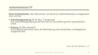 Aufenthaltstitel IV
Keine Aufenthaltstitel, aber Dokumente, mit denen ein Aufenthaltsstatus nachgewiesen
wird, sind die:
 Aufenthaltsgestattung [§ 61 Abs. 2 Asylgesetz]
Eine Aufenthaltsgestattung wird Personen zur Durchführung ihres Asylverfahrens
erteilt.
 Duldung [§ 60a AufenthG]
Eine Duldung wird erteilt, wenn die Abschiebung eines Ausländers vorübergehend
ausgesetzt wird.
Quelle: BA, 2017, Merkblatt 7, S. 6
Copyright: Dipl.-Hdl. Ilona Riesen | IloRi Translations 18
 