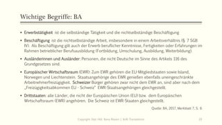 Wichtige Begriffe: BA
 Erwerbstätigkeit ist die selbständige Tätigkeit und die nichtselbständige Beschäftigung
 Beschäftigung ist die nichtselbständige Arbeit, insbesondere in einem Arbeitsverhältnis (§ 7 SGB
IV). Als Beschäftigung gilt auch der Erwerb beruflicher Kenntnisse, Fertigkeiten oder Erfahrungen im
Rahmen betrieblicher Berufsausbildung (Fortbildung, Umschulung, Ausbildung, Weiterbildung).
 Ausländerinnen und Ausländer: Personen, die nicht Deutsche im Sinne des Artikels 116 des
Grundgesetzes sind.
 Europäischer Wirtschaftsraum (EWR): Zum EWR gehören die EU-Mitgliedstaaten sowie Island,
Norwegen und Liechtenstein. Staatsangehörige des EWR genießen ebenfalls uneingeschränkte
Arbeitnehmerfreizügigkeit. Schweizer Bürger gehören zwar nicht dem EWR an, sind aber nach dem
„Freizügigkeitsabkommen EU - Schweiz“ EWR-Staatsangehörigen gleichgestellt.
 Drittstaaten: alle Länder, die nicht der Europäischen Union (EU) bzw. dem Europäischen
Wirtschaftsraum (EWR) angehören. Die Schweiz ist EWR-Staaten gleichgestellt.
Quelle: BA, 2017, Merkblatt 7, S. 6
Copyright: Dipl.-Hdl. Ilona Riesen | IloRi Translations 19
 