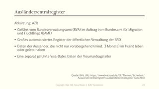 Ausländerzentralregister
Abkürzung: AZR
 Geführt vom Bundesverwaltungsamt (BVA) im Auftrag vom Bundesamt für Migration
und Flüchtlinge (BAMF)
 Großes automatisiertes Register der öffentlichen Verwaltung der BRD
 Daten der Ausländer, die nicht nur vorübergehend (mind. 3 Monate) im Inland leben
oder gelebt haben
 Eine separat geführte Visa-Datei: Daten der Visumantragsteller
Quelle: BVA, URL: https://www.bva.bund.de/DE/Themen/Sicherheit/
Auslaenderzentralregister/auslaenderzentralregister-node.html
Copyright: Dipl.-Hdl. Ilona Riesen | IloRi Translations 24
 