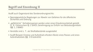 Begriff und Einordnung II
AuslR auch Gegenstand des Sonderordnungsrechts:
 Spezialgesetzliche Regelungen zur Abwehr von Gefahren für die öffentliche
Sicherheit und Ordnung
 „gefährliche“ Verhaltensweisen werden unter einen Erlaubnisvorbehalt gestellt
(z. B. Führerschein (§ 2 StVO), Genehmigung zur Einfuhr von Betäubungsmitteln
(§§ 1, 3 BtMG)
 Verstöße sind z. T. als Straftatbestände ausgestaltet
 AuslR-Beispiel: Einreise und Aufenthalt erfordern Besitz eines Passes und eines
Aufenthaltstitels (§§ 3-9 AufenthG)
Copyright: Dipl.-Hdl. Ilona Riesen | IloRi Translations 6
 