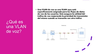 ¿Qué es
una VLAN
de voz?
• Una VLAN de voz es una VLAN (que está
específicamente asignada para los flujos de datos
de voz de los usuarios. Ésta asegura la calidad del
tráfico de voz mejorando la prioridad de transmisión
del mismo cuando se transmite con otro tráfico
 
