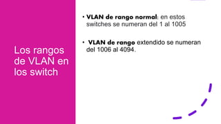 Los rangos
de VLAN en
los switch
• VLAN de rango normal: en estos
switches se numeran del 1 al 1005
• VLAN de rango extendido se numeran
del 1006 al 4094.
 