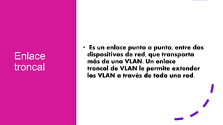 Enlace
troncal
• Es un enlace punto a punto, entre dos
dispositivos de red, que transporta
más de una VLAN. Un enlace
troncal de VLAN le permite extender
las VLAN a través de toda una red.
 