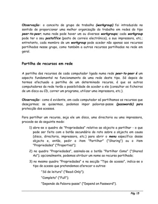 Pág. 15
Observação: o conceito de grupo de trabalho (workgroup) foi introduzido no
sentido de proporcionar uma melhor organização do trabalho em redes do tipo
peer-to-peer; numa rede pode haver um ou diversos workgroups; cada workgroup
pode ter o seu postoffice (posto de correio electrónico), a sua impressora, etc.;
entretanto, cada membro de um workgroup pode aceder não apenas aos recursos
partilhados nesse grupo, como também a outros recursos partilhados na rede em
geral.
Partilha de recursos em rede
A partilha dos recursos de cada computador ligado numa rede peer-to-peer é um
aspecto fundamental no funcionamento de uma rede deste tipo. Só depois de
termos efectuado a partilha de um determinado recurso, é que os outros
computadores da rede terão a possibilidade de aceder a ele (consultar os ficheiros
de um disco ou CD, correr um programa, utilizar uma impressora, etc.).
Observação: como é evidente, em cada computador só partilhamos os recursos que
desejarmos; se quisermos, podemos impor palavras-passe (passwords) para
protecção dos acessos.
Para partilhar um recurso, seja ele um disco, uma directoria ou uma impressora,
procede-se do seguinte modo:
1) abre-se o quadro de "Propriedades" relativo ao objecto a partilhar - o que
pode ser feito com o botão secundário do rato sobre o objecto em causa
(disco, directoria, impressora, etc.) para abrir o menu específico desse
objecto e, então, pedir o item "Partilhar" ("Sharing") ou o item
"Propriedades" ("Properties");
2) no quadro "Propriedades", assinala-se o botão "Partilhar Como" ("Shared
As"); opcionalmente, podemos atribuir um nome ao recurso partilhado;
3) no mesmo quadro "Propriedades" e na secção "Tipo de acesso", indica-se o
tipo de acesso que pretendemos oferecer a outros:
⇒ "Só de leitura" ("Read-Only");
⇒ "Completo" ("Full");
⇒ "Depende da Palavra-passe" ("Depend on Password").
 