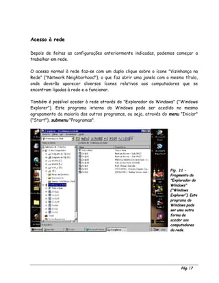 Pág. 17
Acesso à rede
Depois de feitas as configurações anteriormente indicadas, podemos começar a
trabalhar em rede.
O acesso normal à rede faz-se com um duplo clique sobre o ícone "Vizinhança na
Rede" ("Network Neighborhood"), o que faz abrir uma janela com o mesmo título,
onde deverão aparecer diversos ícones relativos aos computadores que se
encontram ligados à rede e a funcionar.
Também é possível aceder à rede através do "Explorador do Windows" ("Windows
Explorer"). Este programa interno do Windows pode ser acedido no mesmo
agrupamento da maioria dos outros programas, ou seja, através do menu "Iniciar"
("Start"), submenu "Programas".
Fig. 11 -
Fragmento do
"Explorador do
Windows"
("Windows
Explorer”). Este
programa do
Windows pode
ser uma outra
forma de
aceder aos
computadores
da rede.
 