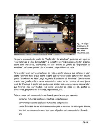 Pág. 18
Fig. 12 - Cópia
de ficheiros de
um computador
para outro
através da rede.
Na parte esquerda da janela do "Explorador do Windows", podemos ver, após os
itens relativos a "Meu Computador", o indicativo de "Vizinhança na Rede". Clicando
sobre este indicativo, aparecerão, no lado direito da janela do "Explorador do
Windows", os ícones que nos dão acesso aos computadores da rede.
Para aceder a um outro computador da rede, a partir daquele que estamos a usar,
basta fazer um duplo clique sobre o ícone que representa esse computador, seja na
janela "Vizinhança na Rede", seja na janela "Explorador do Windows". Com isto será
aberta uma janela própria desse computador, como se se tratasse de uma janela
local do Windows. A partir daí, poderemos aceder aos recursos desse computador,
que tiverem sido partilhados, tais como: unidades de disco ou CD, pastas ou
directorias, programas ou ficheiros, impressoras, etc.
Este acesso a outros computadores da rede permite-nos, por exemplo:
⇒ consultar ficheiros localizados noutros computadores;
⇒ correr um programa localizado num outro computador;
⇒ copiar ficheiros de um outro computador para o nosso ou do nosso para o outro;
⇒ imprimir um documento numa impressora ligada a outro computador da rede;
⇒ etc.
 