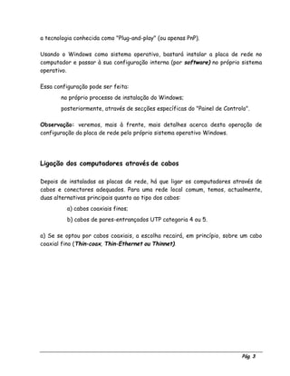 Pág. 3
a tecnologia conhecida como "Plug-and-play" (ou apenas PnP).
Usando o Windows como sistema operativo, bastará instalar a placa de rede no
computador e passar à sua configuração interna (por software) no próprio sistema
operativo.
Essa configuração pode ser feita:
⇒ no próprio processo de instalação do Windows;
⇒ posteriormente, através de secções específicas do "Painel de Controlo".
Observação: veremos, mais à frente, mais detalhes acerca desta operação de
configuração da placa de rede pelo próprio sistema operativo Windows.
Ligação dos computadores através de cabos
Depois de instaladas as placas de rede, há que ligar os computadores através de
cabos e conectores adequados. Para uma rede local comum, temos, actualmente,
duas alternativas principais quanto ao tipo dos cabos:
a) cabos coaxiais finos;
b) cabos de pares-entrançados UTP categoria 4 ou 5.
a) Se se optou por cabos coaxiais, a escolha recairá, em princípio, sobre um cabo
coaxial fino (Thin-coax, Thin-Ethernet ou Thinnet).
 