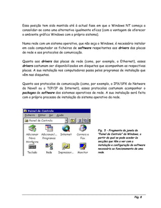 Pág. 8
Essa posição tem sido mantida até à actual fase em que o Windows NT começa a
consolidar-se como uma alternativa igualmente eficaz (com a vantagem de oferecer
o ambiente gráfico Windows com o próprio sistema).
Numa rede com um sistema operativo, que não seja o Windows, é necessário instalar
em cada computador os ficheiros de software respeitantes aos drivers das placas
de rede e aos protocolos de comunicação.
Quanto aos drivers das placas de rede (como, por exemplo, o Ethernet), esses
drivers costumam ser disponibilizados em disquetes que acompanham as respectivas
placas. A sua instalação nos computadores passa pelos programas de instalação que
vêm nas disquetes.
Quanto aos protocolos de comunicação (como, por exemplo, o IPX/SPX do Netware
da Novell ou o TCP/IP da Internet), esses protocolos costumam acompanhar o
packages de software dos sistemas operativos de rede. A sua instalação será feita
com o próprio processo de instalação do sistema operativo da rede.
Fig. 5 - Fragmento da janela do
"Painel de Controlo" do Windows, a
partir do qual se pode aceder às
secções que têm a ver com a
instalação e configuração do software
necessário ao funcionamento de uma
rede.
 