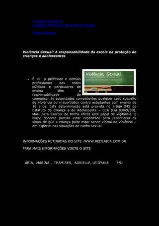» Projeto Curumim
      » Projeto Meninos e Meninas do Mestre

      Projeto Âncora




Violência Sexual: A responsabilidade da escola na proteção de
crianças e adolescentes




     É lei: o professor e demais
      profissionais    das    redes
      públicas e particulares de
      ensino         têm          a
      responsabilidade           de
      comunicar às autoridades competentes qualquer caso suspeito
      de violência ou maus-tratos contra estudantes com menos de
      18 anos. Esta determinação está prevista no artigo 245 do
      Estatuto da Criança e do Adolescente – ECA (Lei 8.069/90).
      Mas, para exercer de forma eficaz este papel de vigilância, o
      corpo docente precisa estar capacitado para reconhecer os
      sinais de que a criança pode estar sendo vítima de violência –
      em especial nas situações de cunho sexual.



INFORMAÇÕES RETIRADAS DO SITE :WWW.REDEAICA.COM.BR

PARA MAIS INFORMAÇÕES VISITE O SITE.



 ÁBIA, MARINA., THAMIRES, ADRIELLE, LEIDYANE            7ªD
 