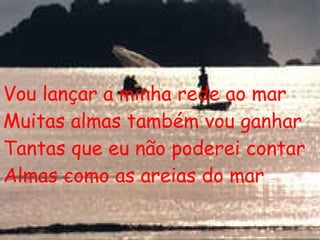 Vou lançar a minha rede ao mar Muitas almas também vou ganhar Tantas que eu não poderei contar Almas como as areias do mar 